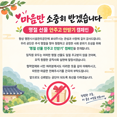  마음만 소중히 받겠습니다 명절 선물 안주고 안받기 캠페인 항상 영천시설관리공단에 보내주시는 관심과 사랑에 깊이 감사드립니다. 우리 공단은 추석 명절을 맞아 청렴하고 공정한 사회 분위기 조성을 위해 '명절 선물 안주고 안받기' 캠페인을 전개합니다. 임직원 모두는 어떠한 명절 선물도 일절 주고받지 않을 것이며, 오직 청렴한 공직사회 실현에 앞장서겠습니다. 협력업체와 시민 여러분께서도 이러한 뜻을 깊이 이해하시고, 따뜻한 마음만 전해주시기를 간곡히 부탁드립니다. 앞으로도 신뢰받는 공단이 되도록 최선을 다하겠습니다. 청렴한 오늘, 더 좋은 내일을 만듭니다 