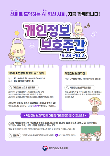  신뢰로 도약하는 AI 혁신 사회, 지금 함꼐합니다! 개인정보 보호주간 9.28~10.2. 재6회 개인정보 보호의 날 기념식 일시:2026년 9월 30일(수) 10:00 ~ 11:30 장소:서울 엘타워 그레이스홀 개인정보 보호의 날이란? 개인정보 보호법 제정('11.9.30) 10주년을 맞아 2021년부터 매년 기념식을 개최하고 있으며 개인정보 보호법 개정('23.3.15)에 따라 법정기념을로 지정 개인정보 보호 및 처리의 중요성을 국민에게 알리는 날! 개인정보 보호주간 기간:2026년 9월 28일(월) ~ 10월 2일(금) 개인정보 보호주간이란? 정부, 공공기관 및 민간기업이 적극적 참여자로서 개인정보 문화 확산을 위한 활동을 수행하도록 제정한 주간 개인정보 보호주간에 어떤 방식으로 참여할 수 있나요? 기관별 특성을 반영하여 국민참여 이벤트 진행, 웹사이트 배너 및 홍보 콘텐츠 게재, 기관 종사자 대상 개인정보 보호 교육, 세미나 등을 운영할 수 있습니다. 개인정보보호위원회 